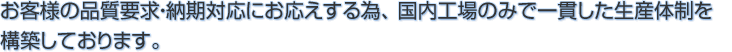 お客様の品質要求・納期対応にお応えする為、国内工場のみで一貫した生産体制を構築しております。