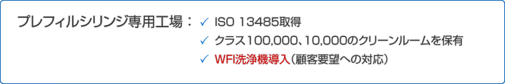 プレフィル®シリンジ 専用工場 ： ・ISO 13485を取得
・クラス１００，０００、１０，０００のクリーンルームを保有
・ＷＦＩ洗浄機導入（顧客要望への対応）