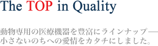 The TOP in Quality 動物専用の医療機器を豊富にラインナップ−　小さないのちへの愛情をカタチにしました。